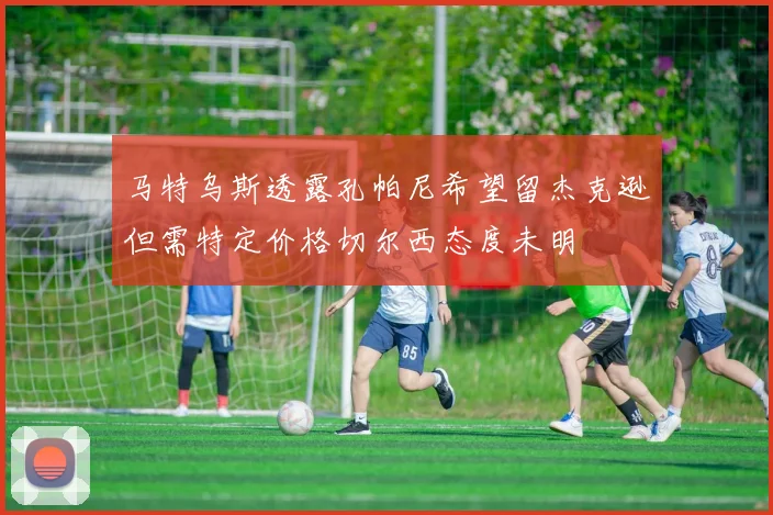 马特乌斯透露孔帕尼希望留杰克逊但需特定价格切尔西态度未明