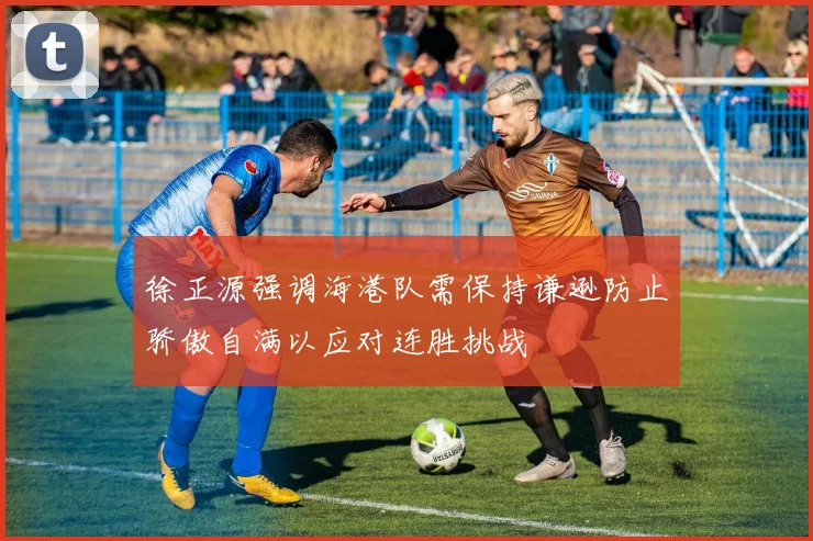 徐正源强调海港队需保持谦逊防止骄傲自满以应对连胜挑战