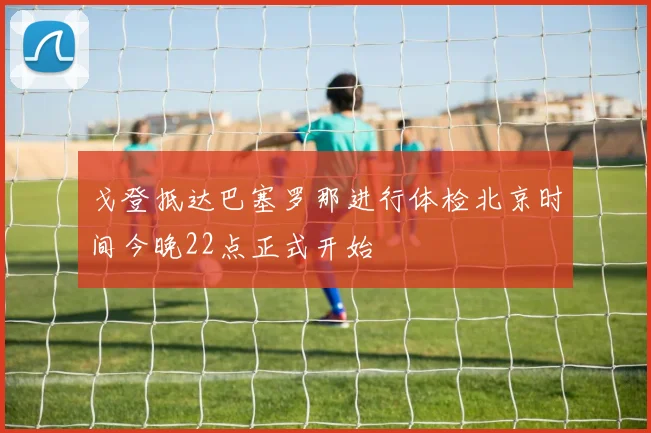 戈登抵达巴塞罗那进行体检北京时间今晚22点正式开始