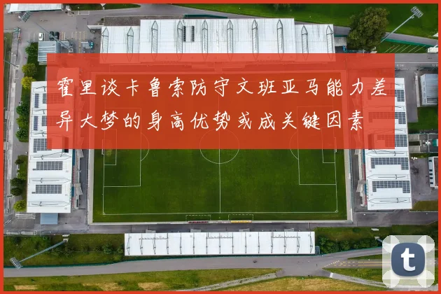 霍里谈卡鲁索防守文班亚马能力差异大梦的身高优势或成关键因素
