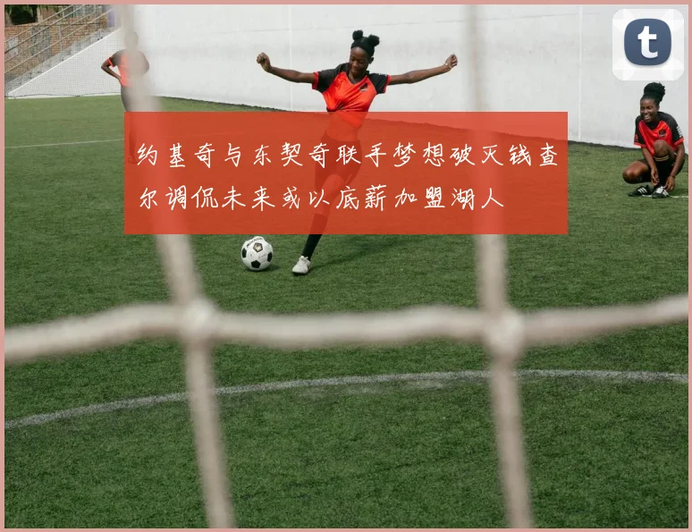 约基奇与东契奇联手梦想破灭钱查尔调侃未来或以底薪加盟湖人