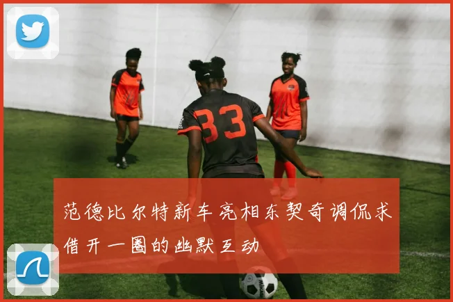范德比尔特新车亮相东契奇调侃求借开一圈的幽默互动