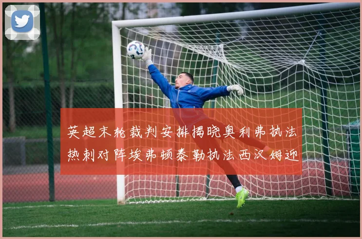 英超末轮裁判安排揭晓奥利弗执法热刺对阵埃弗顿泰勒执法西汉姆迎战利兹联