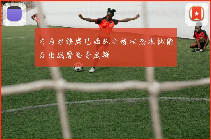 内马尔缺席巴西队合练状态堪忧能否出战摩洛哥成疑