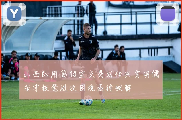 山西队用葛昭宝交易刘传兴贾明儒苦守板凳进攻困境亟待破解