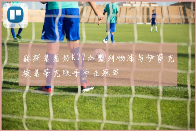 赫斯基看好K77加盟利物浦与伊萨克埃基蒂克联手冲击冠军