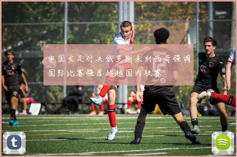 中国女足对决俄罗斯米利西奇强调国际比赛强度超越国内联赛