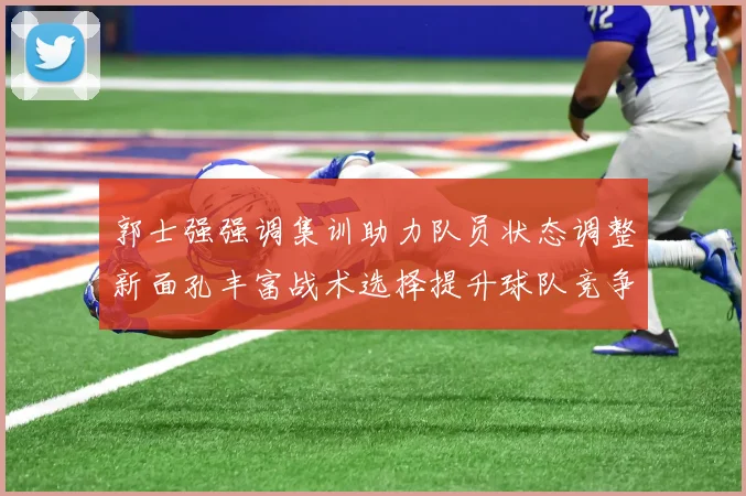 郭士强强调集训助力队员状态调整新面孔丰富战术选择提升球队竞争力